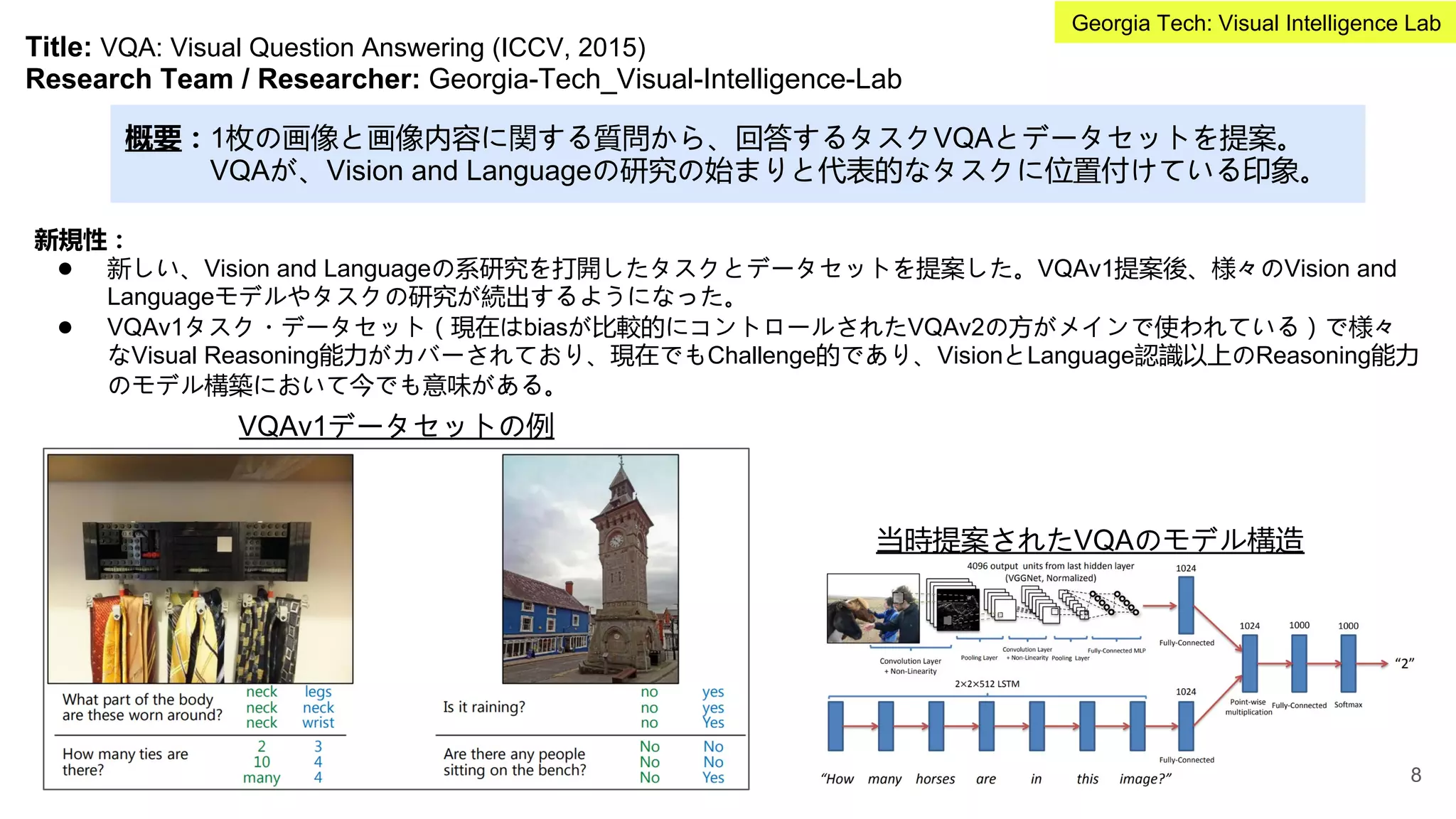 Title: VQA: Visual Question Answering (ICCV, 2015)
Research Team / Researcher: Georgia-Tech_Visual-Intelligence-Lab
概要：1枚の画像と画像内容に関する質問から、回答するタスクVQAとデータセットを提案。
VQAが、Vision and Languageの研究の始まりと代表的なタスクに位置付けている印象。
新規性：
● 新しい、Vision and Languageの系研究を打開したタスクとデータセットを提案した。VQAv1提案後、様々のVision and
Languageモデルやタスクの研究が続出するようになった。
● VQAv1タスク・データセット（現在はbiasが比較的にコントロールされたVQAv2の方がメインで使われている）で様々
なVisual Reasoning能力がカバーされており、現在でもChallenge的であり、VisionとLanguage認識以上のReasoning能力
のモデル構築において今でも意味がある。
VQAv1データセットの例
当時提案されたVQAのモデル構造
8
Georgia Tech: Visual Intelligence Lab
 