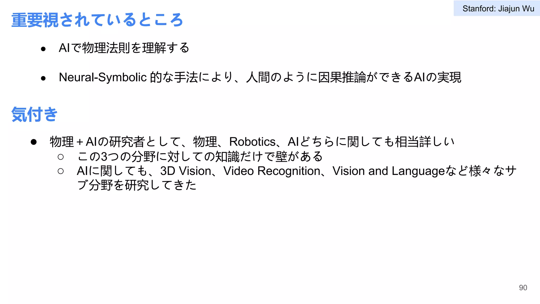 重要視されているところ
● AIで物理法則を理解する
● Neural-Symbolic 的な手法により、人間のように因果推論ができるAIの実現
● 物理＋AIの研究者として、物理、Robotics、AIどちらに関しても相当詳しい
○ この3つの分野に対しての知識だけで壁がある
○ AIに関しても、3D Vision、Video Recognition、Vision and Languageなど様々なサ
ブ分野を研究してきた
90
気付き
Stanford: Jiajun Wu
 