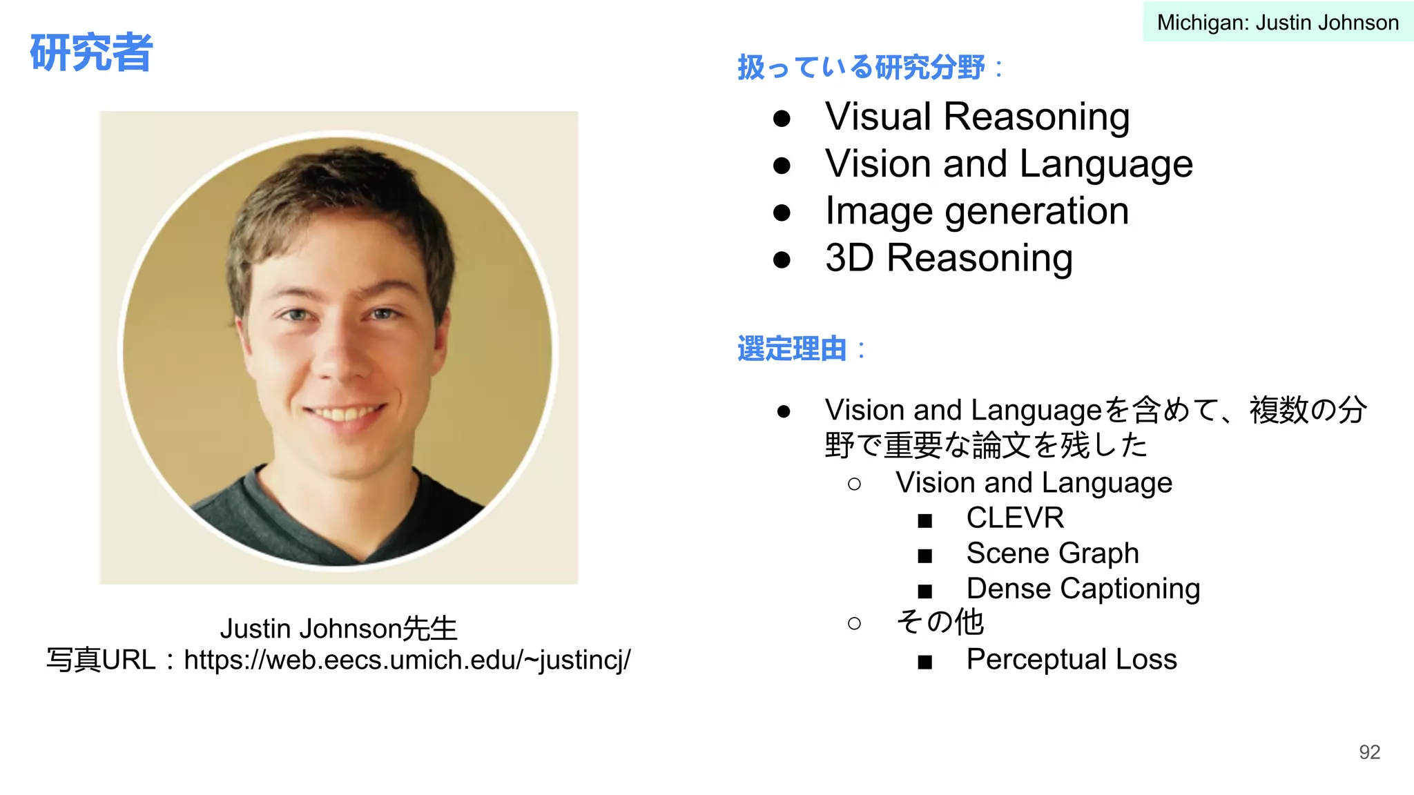 研究者 扱っている研究分野：
選定理由：
● Visual Reasoning
● Vision and Language
● Image generation
● 3D Reasoning
● Vision and Languageを含めて、複数の分
野で重要な論文を残した
○ Vision and Language
■ CLEVR
■ Scene Graph
■ Dense Captioning
○ その他
■ Perceptual Loss
92
Justin Johnson先生
写真URL：https://web.eecs.umich.edu/~justincj/
Michigan: Justin Johnson
 