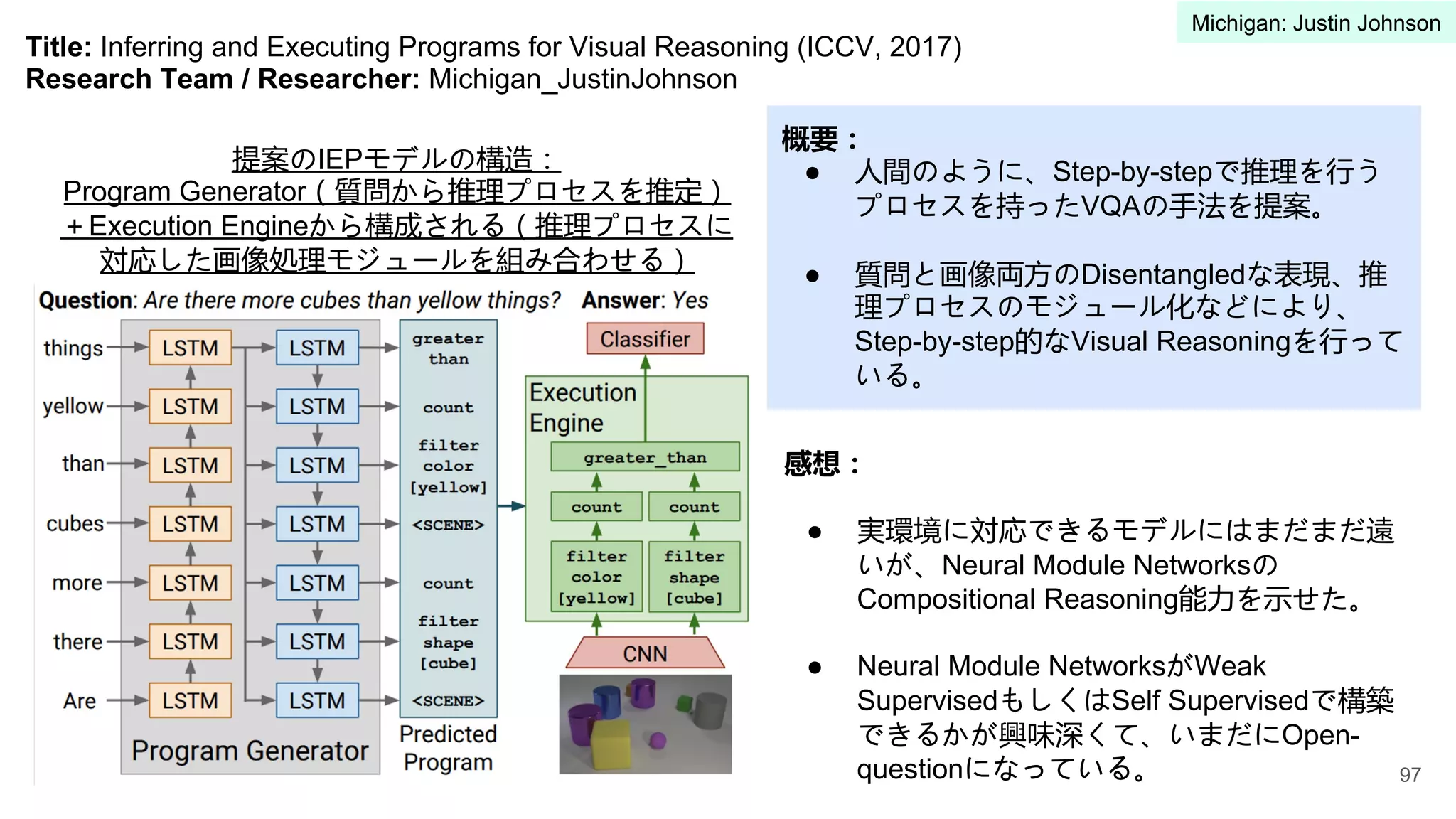 Title: Inferring and Executing Programs for Visual Reasoning (ICCV, 2017)
Research Team / Researcher: Michigan_JustinJohnson
概要：
● 人間のように、Step-by-stepで推理を行う
プロセスを持ったVQAの手法を提案。
● 質問と画像両方のDisentangledな表現、推
理プロセスのモジュール化などにより、
Step-by-step的なVisual Reasoningを行って
いる。
感想：
● 実環境に対応できるモデルにはまだまだ遠
いが、Neural Module Networksの
Compositional Reasoning能力を示せた。
● Neural Module NetworksがWeak
SupervisedもしくはSelf Supervisedで構築
できるかが興味深くて、いまだにOpen-
questionになっている。
提案のIEPモデルの構造：
Program Generator（質問から推理プロセスを推定）
＋Execution Engineから構成される（推理プロセスに
対応した画像処理モジュールを組み合わせる）
97
Michigan: Justin Johnson
 
