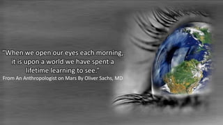 “When we open our eyes each morning,
it is upon a world we have spent a
lifetime learning to see.”
From An Anthropologist on Mars By Oliver Sachs, MD
 
