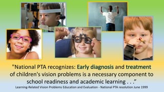 "National PTA recognizes: Early diagnosis and treatment
of children's vision problems is a necessary component to
school readiness and academic learning . . .”
Learning-Related Vision Problems Education and Evaluation - National PTA resolution June 1999
 