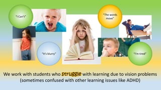 “I Can’t”
“It’s blurry”
“The words
move”
“I’m tired”
We work with students who struggle with learning due to vision problems
(sometimes confused with other learning issues like ADHD)
 