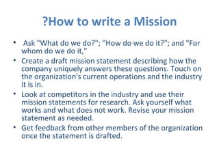 How to write a Mission? Ask "What do we do?"; "How do we do it?"; and "For whom do we do it,"  Create a draft mission statement describing how the company uniquely answers these questions. Touch on the organization's current operations and the industry it is in. Look at competitors in the industry and use their mission statements for research. Ask yourself what works and what does not work. Revise your mission statement as needed. Get feedback from other members of the organization once the statement is drafted.  