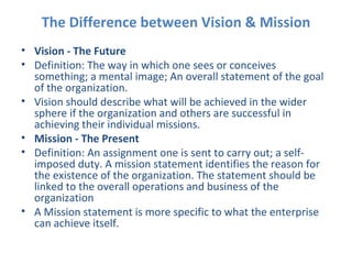 The Difference between Vision & Mission Vision - The Future Definition: The way in which one sees or conceives something; a mental image; An overall statement of the goal of the organization. Vision should describe what will be achieved in the wider sphere if the organization and others are successful in achieving their individual missions.  Mission - The Present Definition: An assignment one is sent to carry out; a self-imposed duty. A mission statement identifies the reason for the existence of the organization. The statement should be linked to the overall operations and business of the organization A Mission statement is more specific to what the enterprise can achieve itself. 