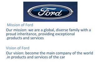   Mission of Ford  Our mission: we are a global, diverse family with a proud inheritance, providing exceptional products and services. Vision of Ford Our vision: become the main company of the world in products and services of the car.   