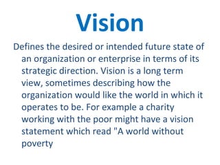 Vision Defines the desired or intended future state of an organization or enterprise in terms of its strategic direction. Vision is a long term view, sometimes describing how the organization would like the world in which it operates to be. For example a charity working with the poor might have a vision statement which read "A world without poverty 