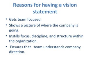 Reasons for having a vision statement Gets team focused. Shows a picture of where the company is going. Instills focus, discipline, and structure within the organization. Ensures that  team understands company direction.    