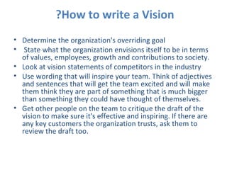 How to write a Vision?    Determine the organization's overriding goal State what the organization envisions itself to be in terms of values, employees, growth and contributions to society. Look at vision statements of competitors in the industry Use wording that will inspire your team. Think of adjectives and sentences that will get the team excited and will make them think they are part of something that is much bigger than something they could have thought of themselves. Get other people on the team to critique the draft of the vision to make sure it's effective and inspiring. If there are any key customers the organization trusts, ask them to review the draft too. 
