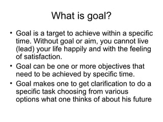 What is goal?
• Goal is a target to achieve within a specific
  time. Without goal or aim, you cannot live
  (lead) your life happily and with the feeling
  of satisfaction.
• Goal can be one or more objectives that
  need to be achieved by specific time.
• Goal makes one to get clarification to do a
  specific task choosing from various
  options what one thinks of about his future
 