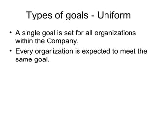 Types of goals - Uniform
• A single goal is set for all organizations
  within the Company.
• Every organization is expected to meet the
  same goal.
 