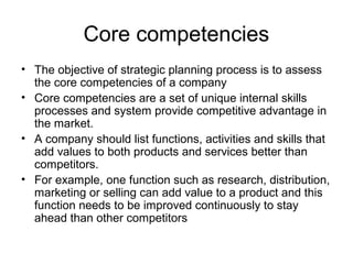Core competencies
• The objective of strategic planning process is to assess
  the core competencies of a company
• Core competencies are a set of unique internal skills
  processes and system provide competitive advantage in
  the market.
• A company should list functions, activities and skills that
  add values to both products and services better than
  competitors.
• For example, one function such as research, distribution,
  marketing or selling can add value to a product and this
  function needs to be improved continuously to stay
  ahead than other competitors
 