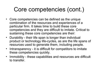Core competencies (cont.)
• Core competencies can be defined as the unique
  combination of the resources and experiences of a
  particular firm. It takes time to build these core
  competencies and they are difficult to imitate. Critical to
  sustaining these core competencies are their:
• Durability - their life span is longer than individual
  product or technology life-cycles, as are the life spans of
  resources used to generate them, including people.
• Intransparency - it is difficult for competitors to imitate
  these competencies quickly.
• Immobility - these capabilities and resources are difficult
  to transfer.
 