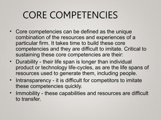 CORE COMPETENCIES
• Core competencies can be defined as the unique
combination of the resources and experiences of a
parti...