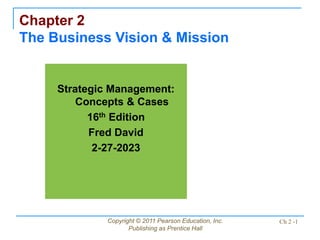 Copyright © 2011 Pearson Education, Inc.
Publishing as Prentice Hall
Ch 2 -1
Chapter 2
The Business Vision & Mission
Strategic Management:
Concepts & Cases
16th Edition
Fred David
2-27-2023
 