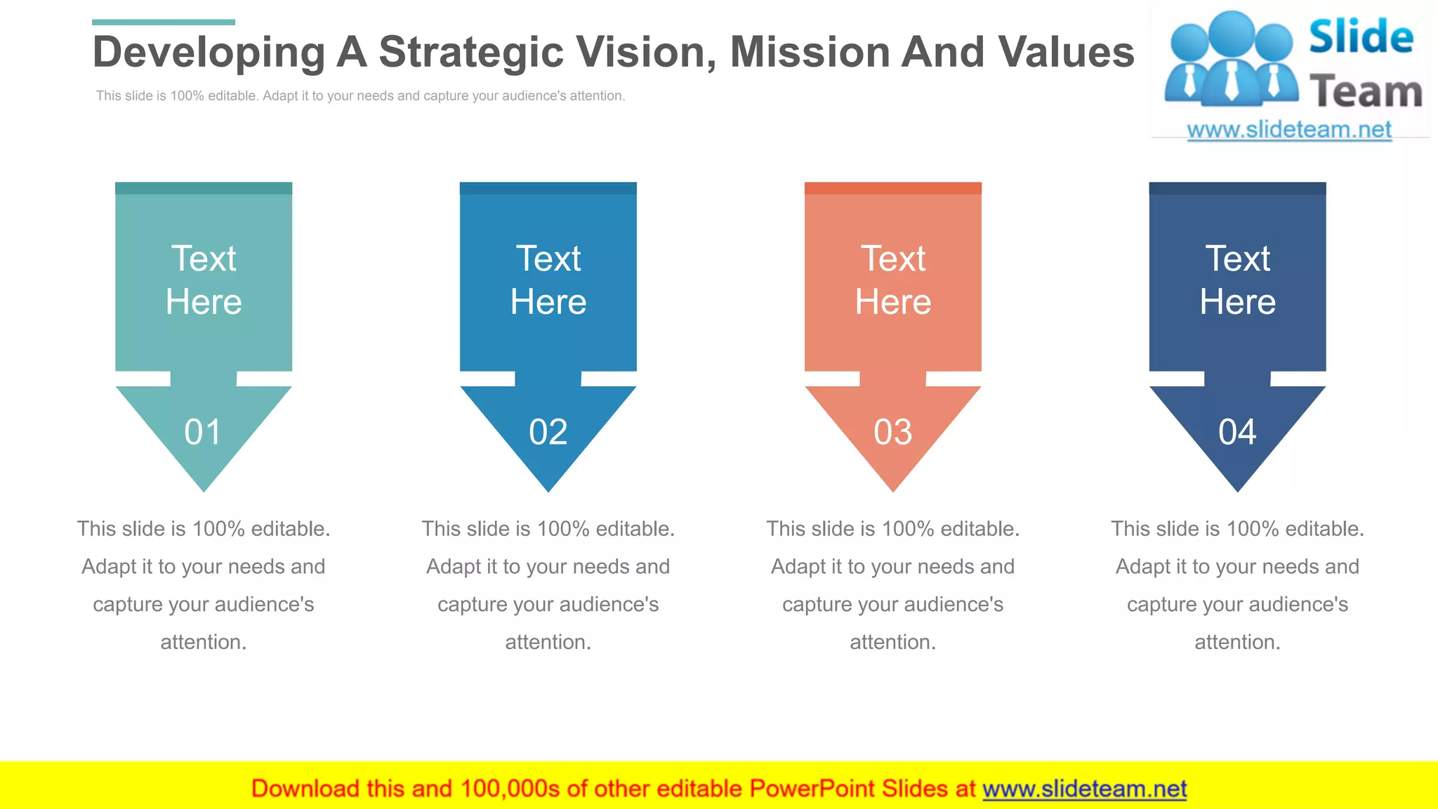 This slide is 100% editable. Adapt it to your needs and capture your audience's attention.
Developing A Strategic Vision, Mission And Values
WWW.COMPANY.COM 11
01
Text
Here
This slide is 100% editable.
Adapt it to your needs and
capture your audience's
attention.
02
Text
Here
This slide is 100% editable.
Adapt it to your needs and
capture your audience's
attention.
03
Text
Here
This slide is 100% editable.
Adapt it to your needs and
capture your audience's
attention.
04
Text
Here
This slide is 100% editable.
Adapt it to your needs and
capture your audience's
attention.
 
