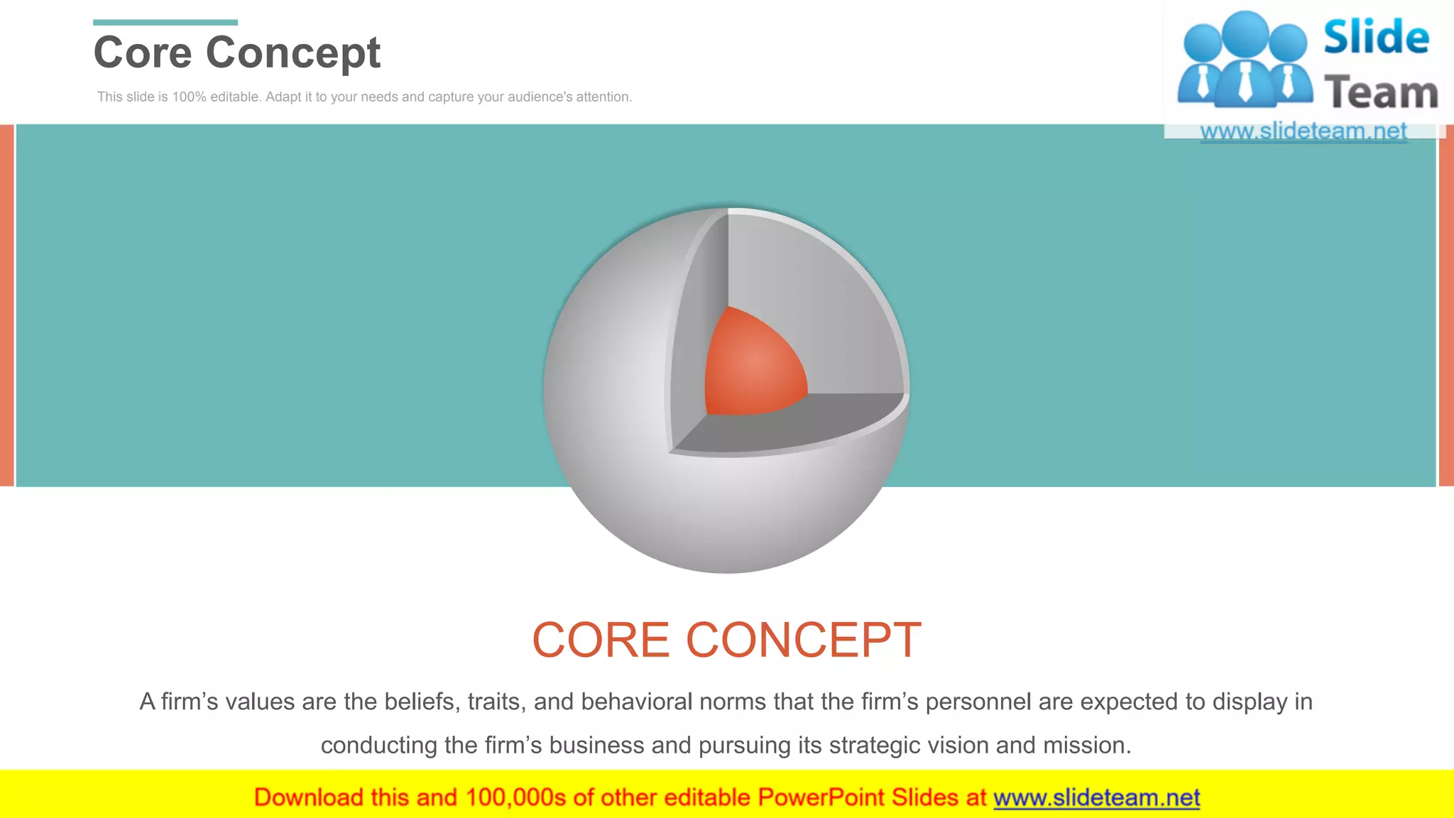 This slide is 100% editable. Adapt it to your needs and capture your audience's attention.
Core Concept
WWW.COMPANY.COM 23
CORE CONCEPT
A firm’s values are the beliefs, traits, and behavioral norms that the firm’s personnel are expected to display in
conducting the firm’s business and pursuing its strategic vision and mission.
 