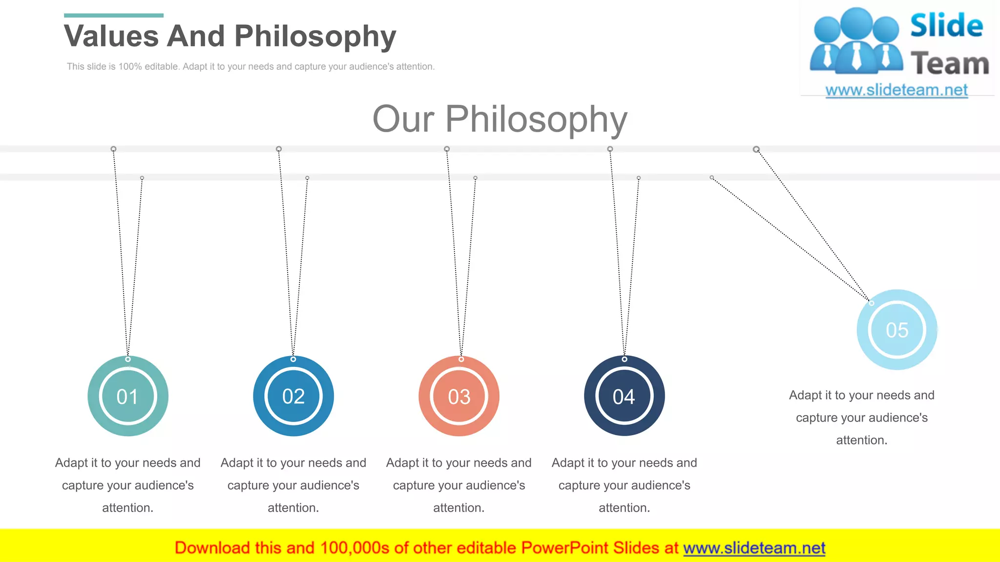 This slide is 100% editable. Adapt it to your needs and capture your audience's attention.
Values And Philosophy
WWW.COMPANY.COM 29
Our Philosophy
05
0401 0302
Adapt it to your needs and
capture your audience's
attention.
Adapt it to your needs and
capture your audience's
attention.
Adapt it to your needs and
capture your audience's
attention.
Adapt it to your needs and
capture your audience's
attention.
Adapt it to your needs and
capture your audience's
attention.
 