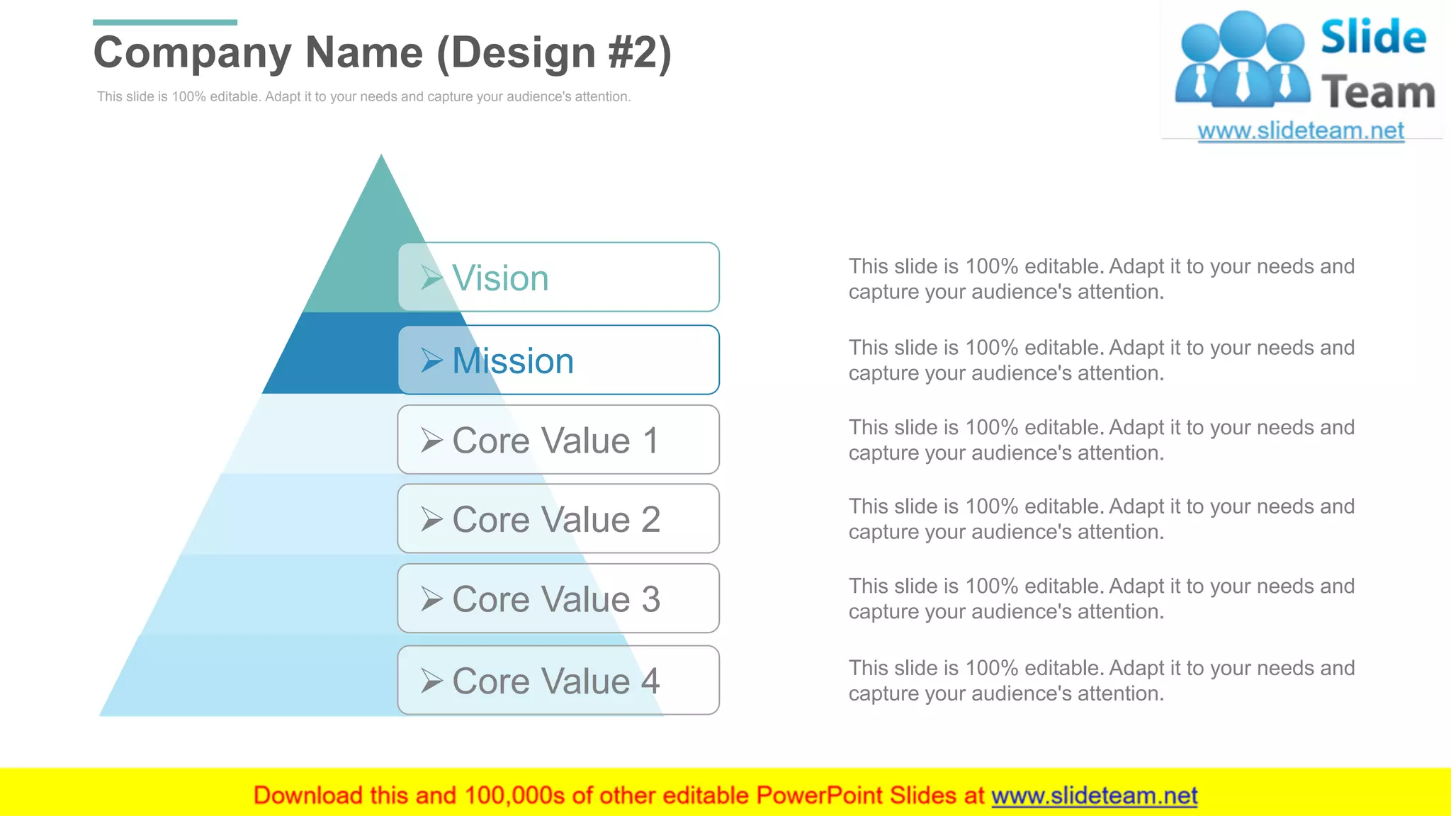 This slide is 100% editable. Adapt it to your needs and capture your audience's attention.
Company Name (Design #2)
WWW.COMPANY.COM 32
➢Core Value 4
➢Vision
➢Mission
➢Core Value 1
➢Core Value 2
➢Core Value 3
This slide is 100% editable. Adapt it to your needs and
capture your audience's attention.
This slide is 100% editable. Adapt it to your needs and
capture your audience's attention.
This slide is 100% editable. Adapt it to your needs and
capture your audience's attention.
This slide is 100% editable. Adapt it to your needs and
capture your audience's attention.
This slide is 100% editable. Adapt it to your needs and
capture your audience's attention.
This slide is 100% editable. Adapt it to your needs and
capture your audience's attention.
 