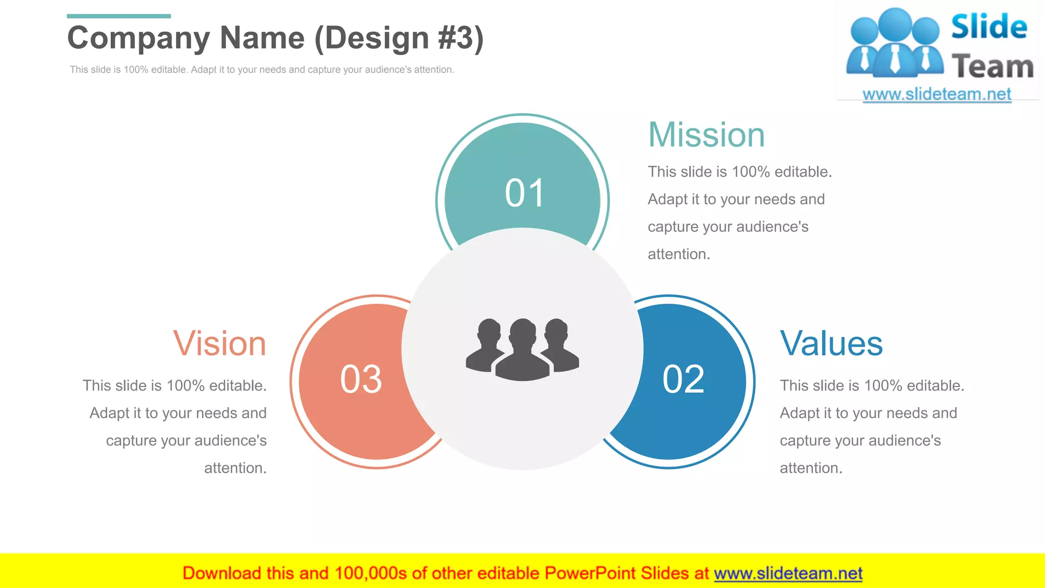 This slide is 100% editable. Adapt it to your needs and capture your audience's attention.
Company Name (Design #3)
WWW.COMPANY.COM 33
01
03 02
Mission
This slide is 100% editable.
Adapt it to your needs and
capture your audience's
attention.
Values
This slide is 100% editable.
Adapt it to your needs and
capture your audience's
attention.
Vision
This slide is 100% editable.
Adapt it to your needs and
capture your audience's
attention.
 