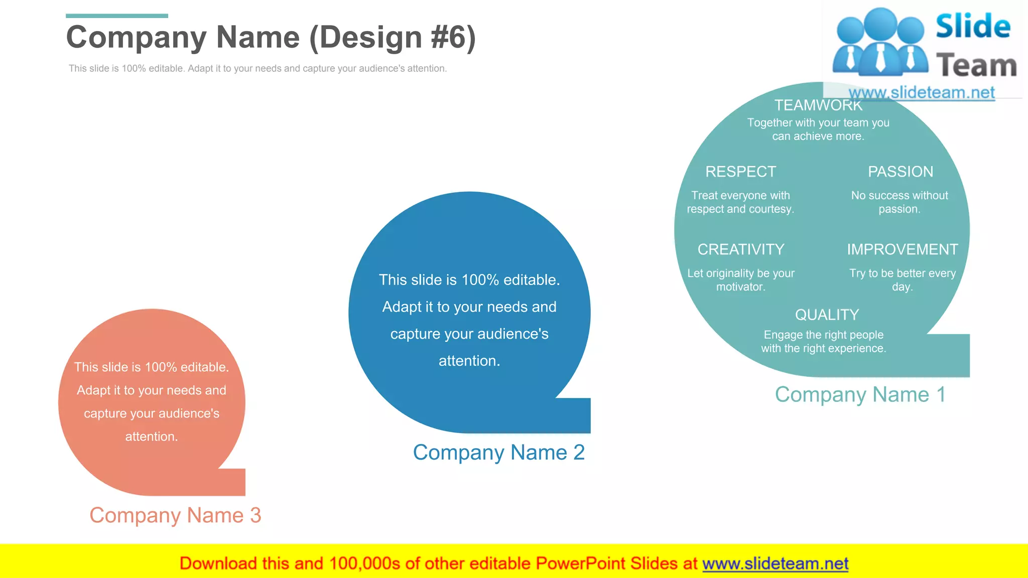 This slide is 100% editable. Adapt it to your needs and capture your audience's attention.
Company Name (Design #6)
WWW.COMPANY.COM 36
TEAMWORK
Together with your team you
can achieve more.
QUALITY
Engage the right people
with the right experience.
CREATIVITY
Let originality be your
motivator.
IMPROVEMENT
Try to be better every
day.
RESPECT
Treat everyone with
respect and courtesy.
PASSION
No success without
passion.
Company Name 1
This slide is 100% editable.
Adapt it to your needs and
capture your audience's
attention.
Company Name 2
This slide is 100% editable.
Adapt it to your needs and
capture your audience's
attention.
Company Name 3
 