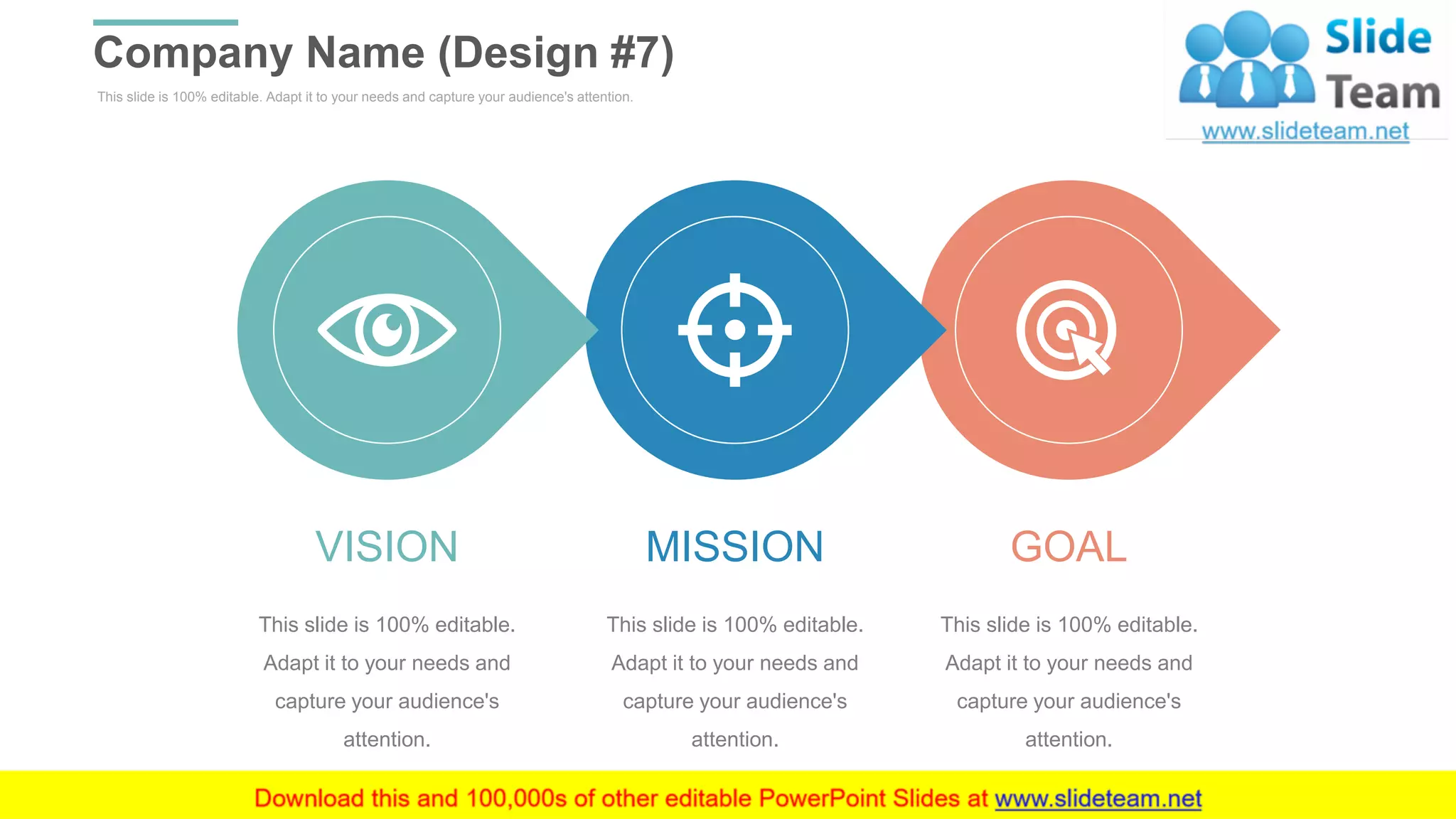 This slide is 100% editable. Adapt it to your needs and capture your audience's attention.
Company Name (Design #7)
WWW.COMPANY.COM 37
MISSION
This slide is 100% editable.
Adapt it to your needs and
capture your audience's
attention.
VISION
This slide is 100% editable.
Adapt it to your needs and
capture your audience's
attention.
GOAL
This slide is 100% editable.
Adapt it to your needs and
capture your audience's
attention.
 
