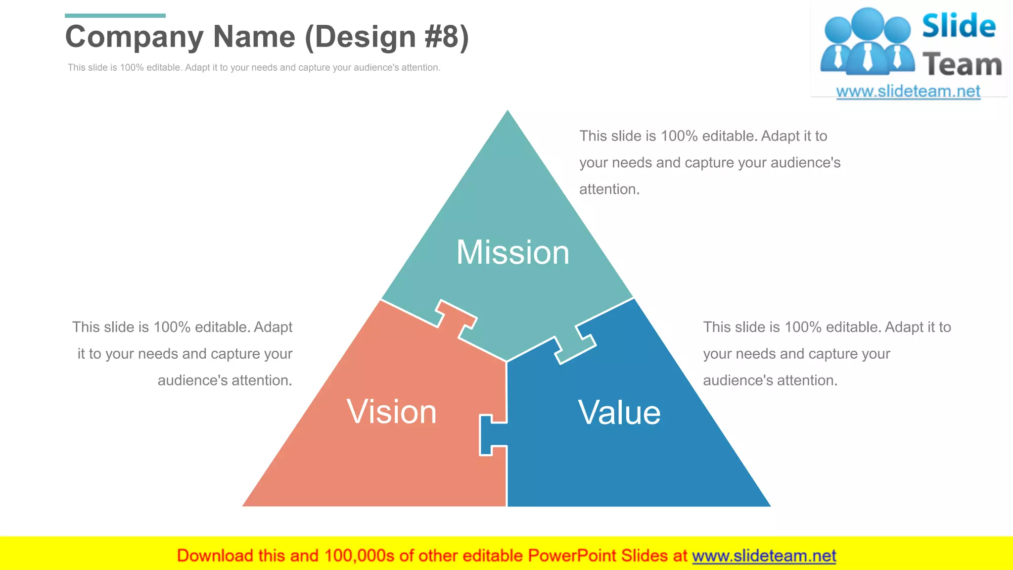 This slide is 100% editable. Adapt it to your needs and capture your audience's attention.
Company Name (Design #8)
WWW.COMPANY.COM 38
This slide is 100% editable. Adapt
it to your needs and capture your
audience's attention.
This slide is 100% editable. Adapt it to
your needs and capture your
audience's attention.
This slide is 100% editable. Adapt it to
your needs and capture your audience's
attention.
ValueVision
Mission
 