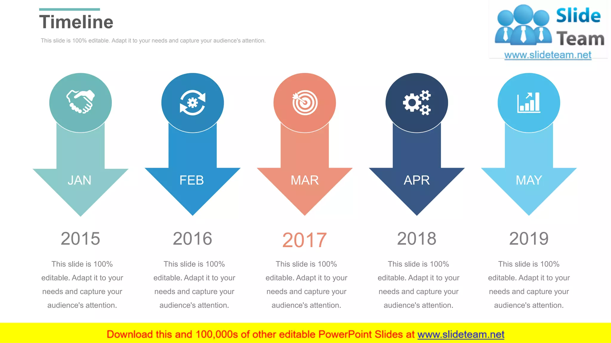 This slide is 100% editable. Adapt it to your needs and capture your audience's attention.
Timeline
WWW.COMPANY.COM 44
JAN FEB MAR APR MAY
2015
This slide is 100%
editable. Adapt it to your
needs and capture your
audience's attention.
2016
This slide is 100%
editable. Adapt it to your
needs and capture your
audience's attention.
2017
This slide is 100%
editable. Adapt it to your
needs and capture your
audience's attention.
2018
This slide is 100%
editable. Adapt it to your
needs and capture your
audience's attention.
2019
This slide is 100%
editable. Adapt it to your
needs and capture your
audience's attention.
 
