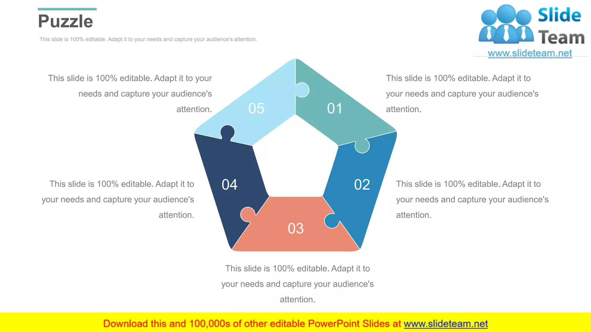 This slide is 100% editable. Adapt it to your needs and capture your audience's attention.
Puzzle
WWW.COMPANY.COM 46
This slide is 100% editable. Adapt it to
your needs and capture your audience's
attention.
This slide is 100% editable. Adapt it to
your needs and capture your audience's
attention.
This slide is 100% editable. Adapt it to
your needs and capture your audience's
attention.
This slide is 100% editable. Adapt it to
your needs and capture your audience's
attention.
This slide is 100% editable. Adapt it to your
needs and capture your audience's
attention. 01
02
03
04
05
 