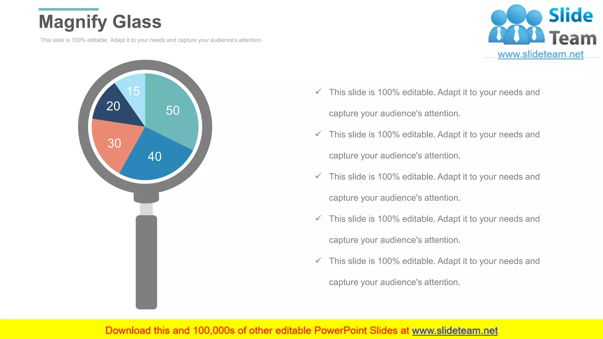 This slide is 100% editable. Adapt it to your needs and capture your audience's attention.
Magnify Glass
WWW.COMPANY.COM 52
50
40
30
20
15 ✓ This slide is 100% editable. Adapt it to your needs and
capture your audience's attention.
✓ This slide is 100% editable. Adapt it to your needs and
capture your audience's attention.
✓ This slide is 100% editable. Adapt it to your needs and
capture your audience's attention.
✓ This slide is 100% editable. Adapt it to your needs and
capture your audience's attention.
✓ This slide is 100% editable. Adapt it to your needs and
capture your audience's attention.
 