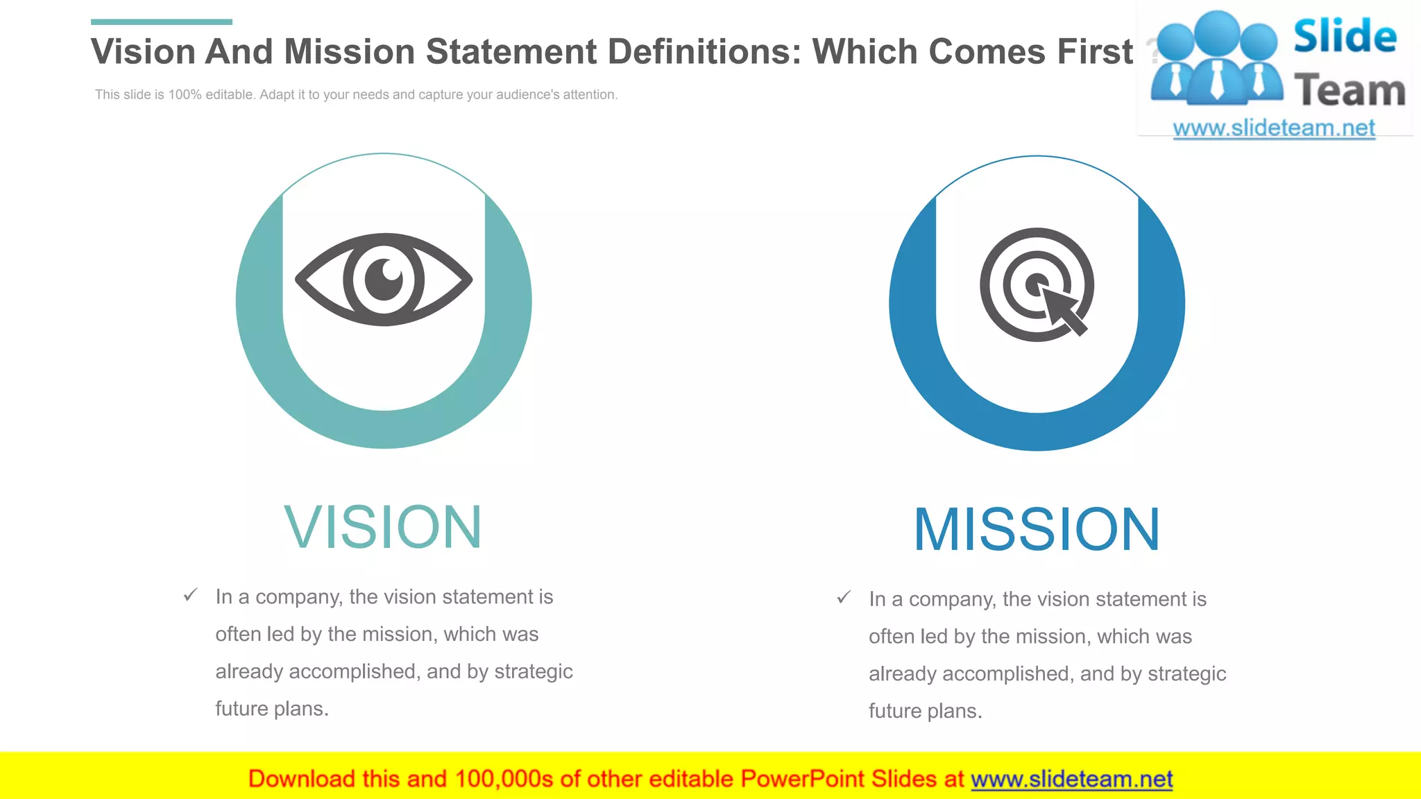This slide is 100% editable. Adapt it to your needs and capture your audience's attention.
Vision And Mission Statement Definitions: Which Comes First ?
WWW.COMPANY.COM 6
VISION
✓ In a company, the vision statement is
often led by the mission, which was
already accomplished, and by strategic
future plans.
MISSION
✓ In a company, the vision statement is
often led by the mission, which was
already accomplished, and by strategic
future plans.
 