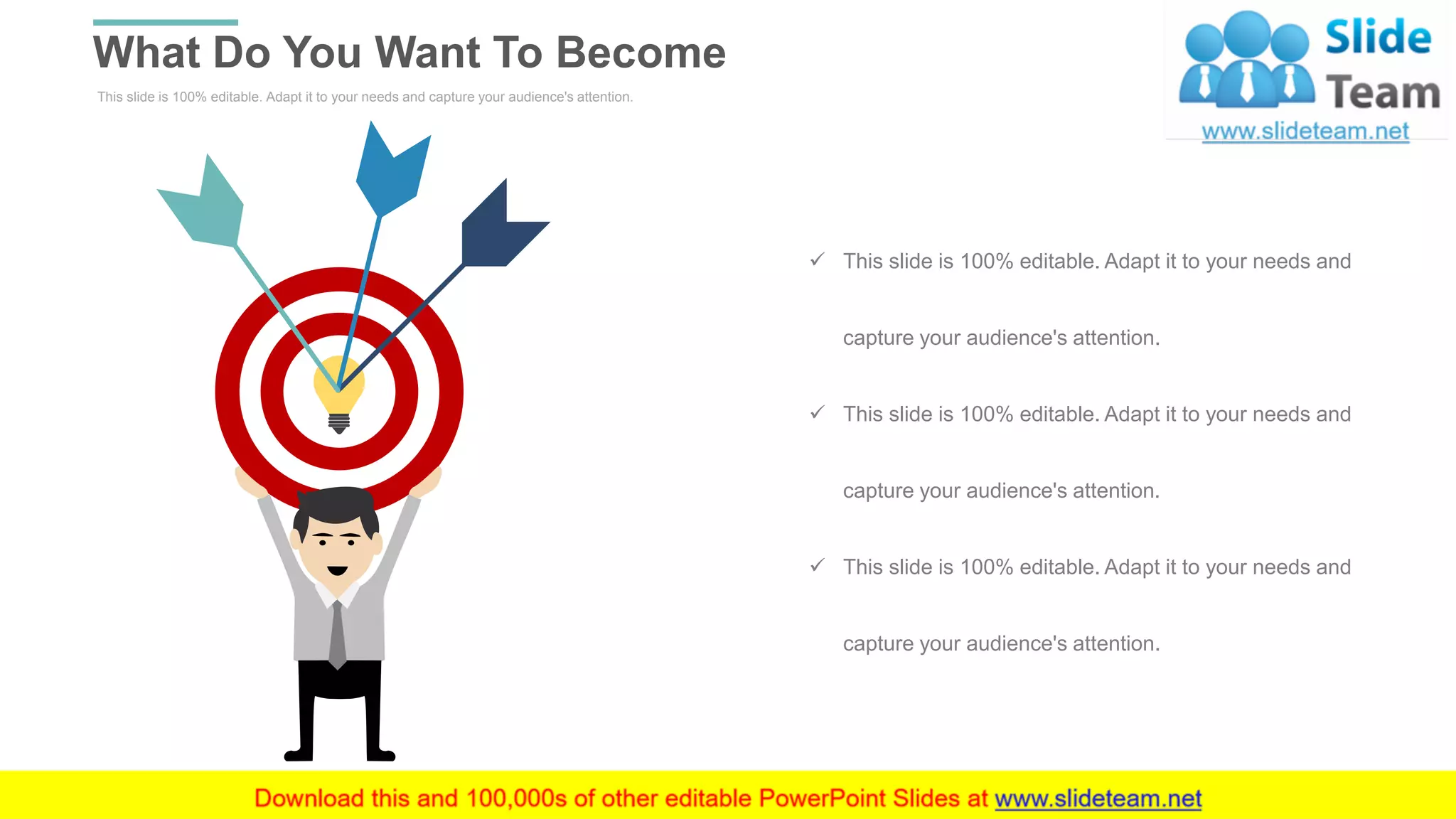 This slide is 100% editable. Adapt it to your needs and capture your audience's attention.
What Do You Want To Become
WWW.COMPANY.COM 8
✓ This slide is 100% editable. Adapt it to your needs and
capture your audience's attention.
✓ This slide is 100% editable. Adapt it to your needs and
capture your audience's attention.
✓ This slide is 100% editable. Adapt it to your needs and
capture your audience's attention.
 