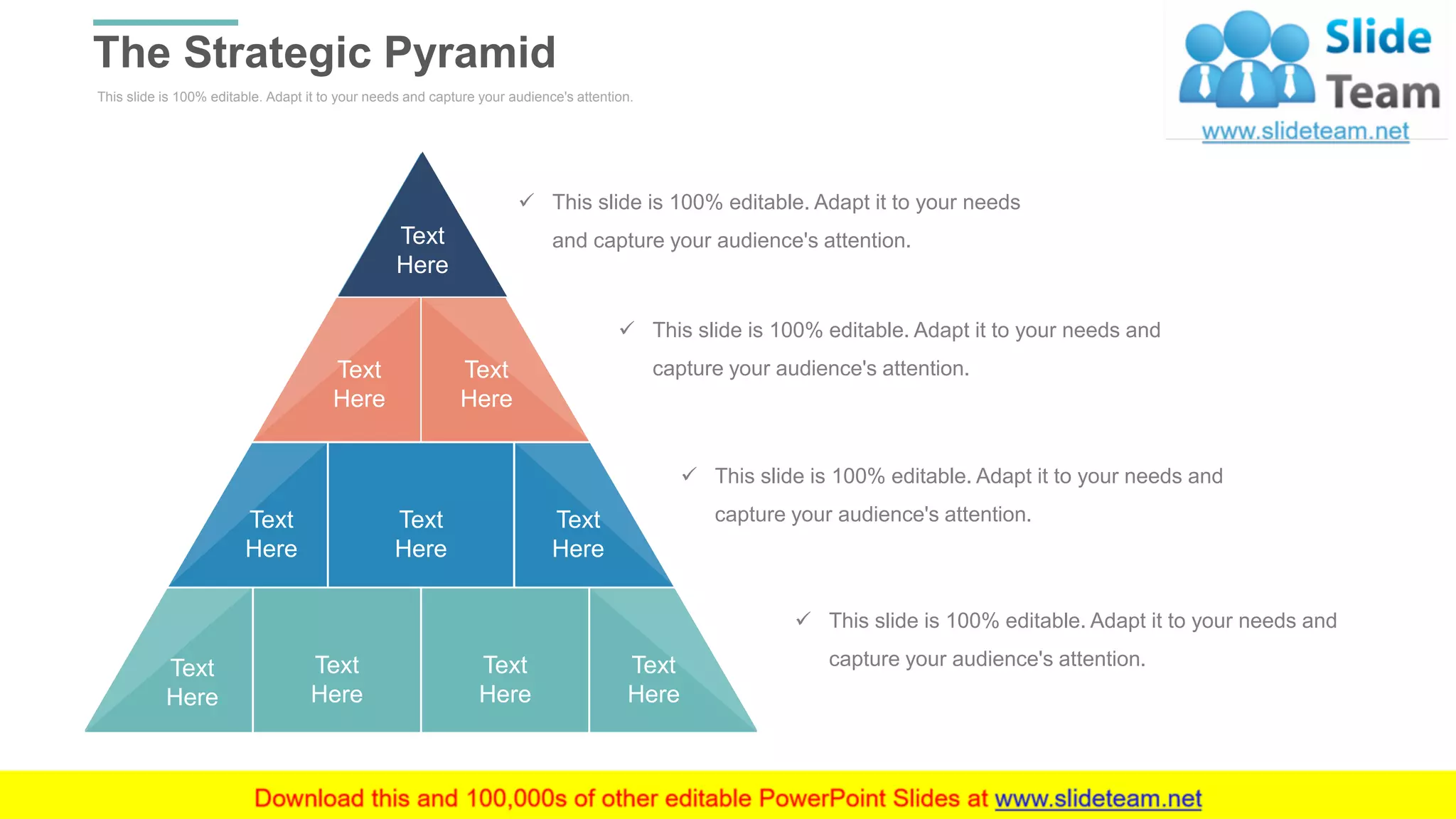 This slide is 100% editable. Adapt it to your needs and capture your audience's attention.
The Strategic Pyramid
WWW.COMPANY.COM 9
Text
Here
Text
Here
Text
Here
Text
Here
Text
Here
Text
Here
Text
Here
Text
Here
Text
Here
Text
Here
✓ This slide is 100% editable. Adapt it to your needs
and capture your audience's attention.
✓ This slide is 100% editable. Adapt it to your needs and
capture your audience's attention.
✓ This slide is 100% editable. Adapt it to your needs and
capture your audience's attention.
✓ This slide is 100% editable. Adapt it to your needs and
capture your audience's attention.
 