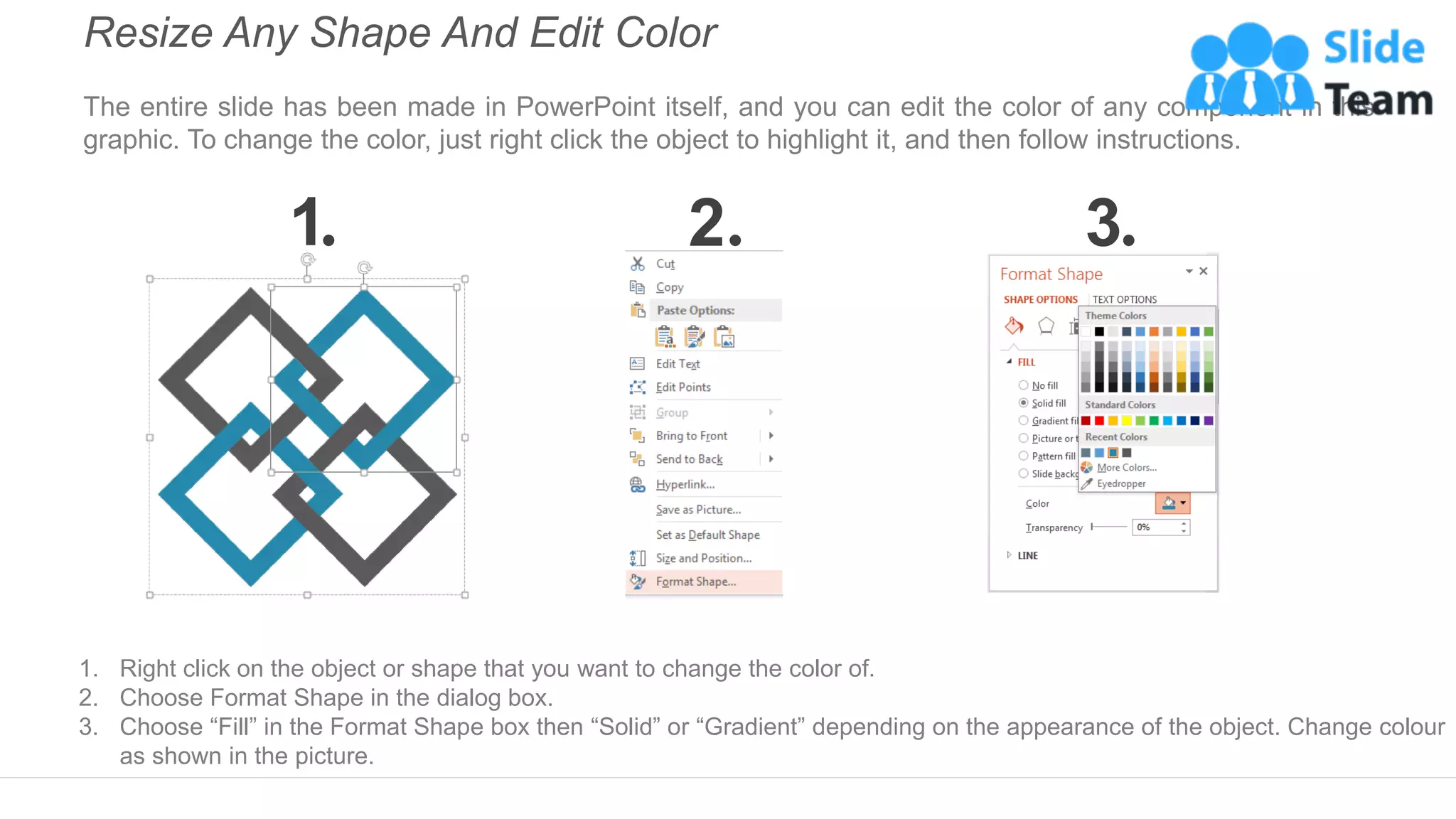 Resize Any Shape And Edit Color
The entire slide has been made in PowerPoint itself, and you can edit the color of any component in this
graphic. To change the color, just right click the object to highlight it, and then follow instructions.
1 2 3
1. Right click on the object or shape that you want to change the color of.
2. Choose Format Shape in the dialog box.
3. Choose “Fill” in the Format Shape box then “Solid” or “Gradient” depending on the appearance of the object. Change colour
as shown in the picture.
 
