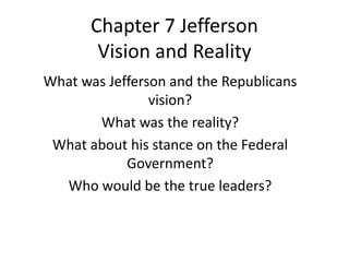Chapter 7 Jefferson
Vision and Reality
What was Jefferson and the Republicans
vision?
What was the reality?
What about his stance on the Federal
Government?
Who would be the true leaders?
 