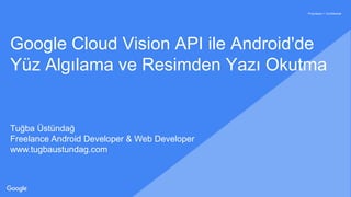 Proprietary + Confidential
Google Cloud Vision API ile Android'de
Yüz Algılama ve Resimden Yazı Okutma
Tuğba Üstündağ
Freelance Android Developer & Web Developer
www.tugbaustundag.com
 
