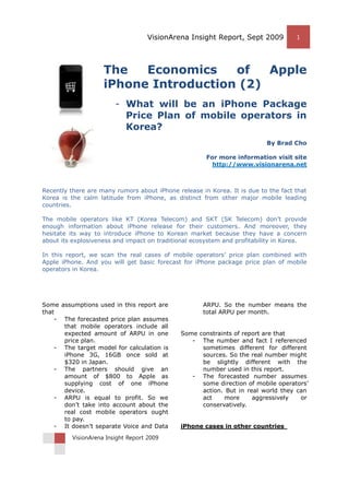 VisionArena Insight Report, Sept 2009 1
VisionArena Insight Report 2009
The Economics of Apple
iPhone Introduction (2)
- What will be an iPhone Package
Price Plan of mobile operators in
Korea?
By Brad Cho
For more information visit site
http://www.visionarena.net
Recently there are many rumors about iPhone release in Korea. It is due to the fact that
Korea is the calm latitude from iPhone, as distinct from other major mobile leading
countries.
The mobile operators like KT (Korea Telecom) and SKT (SK Telecom) don’t provide
enough information about iPhone release for their customers. And moreover, they
hesitate its way to introduce iPhone to Korean market because they have a concern
about its explosiveness and impact on traditional ecosystem and profitability in Korea.
In this report, we scan the real cases of mobile operators’ price plan combined with
Apple iPhone. And you will get basic forecast for iPhone package price plan of mobile
operators in Korea.
Some assumptions used in this report are
that
- The forecasted price plan assumes
that mobile operators include all
expected amount of ARPU in one
price plan.
- The target model for calculation is
iPhone 3G, 16GB once sold at
$320 in Japan.
- The partners should give an
amount of $800 to Apple as
supplying cost of one iPhone
device.
- ARPU is equal to profit. So we
don’t take into account about the
real cost mobile operators ought
to pay.
- It doesn’t separate Voice and Data
ARPU. So the number means the
total ARPU per month.
Some constraints of report are that
- The number and fact I referenced
sometimes different for different
sources. So the real number might
be slightly different with the
number used in this report.
- The forecasted number assumes
some direction of mobile operators’
action. But in real world they can
act more aggressively or
conservatively.
iPhone cases in other countries
 