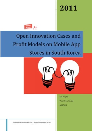 VisionArena Insight Report 2011
                                                                    2011
⏏ Open Innovation Cases and Profit Models on Mobile App Stores in South Korea




    Open Innovation Cases and
Profit Models on Mobile App
       Stores in South Korea




                                                                    Cho YongHo

                                                                    VisionArena Co.,Ltd

                                                                    6/16/2011




Copyright @VisionArena 2011 (http://visionarena.co.kr)                                    Page ii
 