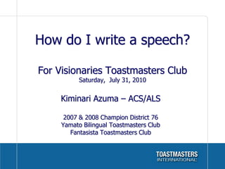 How do I write a speech?

For Visionaries Toastmasters Club
           Saturday, July 31, 2010


     Kiminari Azuma – ACS/ALS

      2007 & 2008 Champion District 76
     Yamato Bilingual Toastmasters Club
        Fantasista Toastmasters Club
 