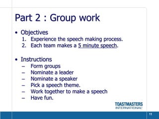 Part 2 : Group work
• Objectives
  1. Experience the speech making process.
  2. Each team makes a 5 minute speech.

• Instructions
  –   Form groups
  –   Nominate a leader
  –   Nominate a speaker
  –   Pick a speech theme.
  –   Work together to make a speech
  –   Have fun.

                                             11
 