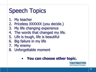 Speech Topics
1.   My teacher
2.   Priceless XXXXXX (you decide.)
3.   My life changing experience
4.   The words that changed my life.
5.   Life is tough, life is beautiful
6.   Big failure in my life
7.   My enemy
8.   Unforgettable moment

         •   You can choose other topic.

                                           12
 