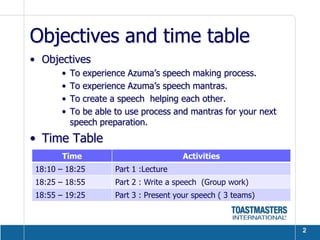 Objectives and time table
• Objectives
       •   To experience Azuma’s speech making process.
       •   To experience Azuma’s speech mantras.
       •   To create a speech helping each other.
       •   To be able to use process and mantras for your next
           speech preparation.
• Time Table
        Time                            Activities
 18:10 – 18:25        Part 1 :Lecture
 18:25 – 18:55        Part 2 : Write a speech (Group work)
 18:55 – 19:25        Part 3 : Present your speech ( 3 teams)



                                                                 2
 