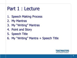Part 1 : Lecture
1.   Speech Making Process
2.   My Mantras
3.   My “Writing” Mantras
4.   Point and Story
5.   Speech Title
6.   My “Writing” Mantra + Speech Title




                                          3
 