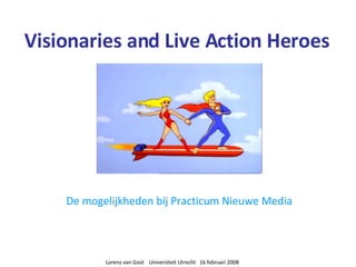 Visionaries and Live Action Heroes De mogelijkheden bij Practicum Nieuwe Media Lorenz van Gool  Universiteit Utrecht  16 februari 2008 