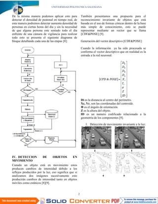 UNIVERSIDAD POLITECNICA SALESIANA


De la misma manera podemos aplicar esto para               También presentamos una propuesta para el
detectar el densidad de peatonal en tiempo real, de        reconocimiento invariante de objetos que está
esta manera podremos detectar aumenta densidad de          basada en el uso de formas cónicas dentro de la base
personas en ciertas horas del día y sin la necesidad       más simple de conocimiento, esto se puede
de que alguna persona este sentado todo el día             representar mediante un vector que se llama
enfrente de una cámara de vigilancia para realizar         [CDF&POSE] [9].
todo esto se presenta el siguiente diagrama de
bloque detallando cada una de las etapas [8]:              Generación del vector descriptivo [CDF&POSE]:

                                                           Cuando la información ya ha sido procesada se
                                                           conforma el vector descriptivo que en realidad es la
                                                           entrada a la red neuronal.




                                                           Di es la distancia al centro del perímetro.
                                                           Xc, Yc, son las coordenadas del centroide.
                                                           Φ es el ángulo de orientación.
                                                           Z es la altura del objeto.
                                                           ID es un numero codificado relacionado a la
                                                           geometría de los componentes [9].

                                                              1. Detección de movimiento invariante a la luz:




IV. DETECCION           DE      OBJETOS         EN
MIVIMIENTO
Cunado un objeto está en movimiento estos
producen cambios de intensidad debido a los
reflejos producidos por la luz, eso significa que si
analizamos dos imágenes sucesivamente esto
producirán cambios de intensidad tanto en objetos
móviles como estáticos [8][9].


                                                       2
 