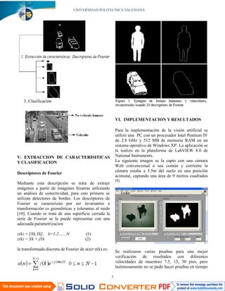 UNIVERSIDAD POLITECNICA SALESIANA




   3. Clasificación



                                                           VI. IMPLEMENTACION Y RESULTADOS

                                                           Para la implementación de la visión artificial se
                                                           utilizó una PC con un procesador Intel Pentium IV
                                                           de 2.8 GHz y 512 MB de memoria RAM en un
                                                           sistema operativo de Windows XP. La aplicación se
                                                           la realizo en la plataforma de LabVIEW 8.0 de
V. EXTRACCION DE CARACTERISITICAS                          National Instruments.
Y CLASIFICACION                                            La siguiente imagen se la capto con una cámara
                                                           Web convencional o sea común y corriente la
                                                           cámara estaba a 3.5m del suelo en una posición
Descriptores de Fourier
                                                           acimutal, captando una área de 9 metros cuadrados
                                                           [8].
Mediante esta descripción se trata de extraer
imágenes a partir de imágenes bizarras utilizando
un análisis de conectividad, para esto primero se
utilizan detectores de bordes. Los descriptores de
Fourier se caracterizan por ser invariantes a
transformación es geométricas y tolerantes al ruido
[10]. Cuando se trata de una superficie cerrada la
serie de Fourier se la puede representar con una
adecuada parametrizacion

z(k) = [Xk,Yk], k=1.2……N              (1)
z(k) = Xk + jYk                       (2)

la transformada discreta de Fourier de a(n)=z(k) es:
                                                           Se realizaron varias pruebas para una mejor
                                                           verificación de resultados con diferentes
                                                           velocidades de muestreo 7.5, 15, 30 pies, pero
                                                           lastimosamente no se pudo hacer pruebas en tiempo

                                                       3
 