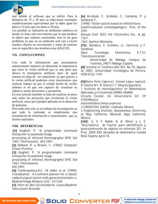UNIVERSIDAD POLITECNICA SALESIANA


                                                                 Arrebola, F., Urdiales, C., Camacho, P. y
                                                            Sandoval, F.,
                                                            (1998) “Vision system based on shifted fovea
real debido al software que se utilizó. Para la


                                                            multirresolution retinotopologies”, Proc. of the
distancia de 15 y 30 pies se obtuvieron resultados
estadísticamente equivalentes por lo daba igual los

                                                            25th
datos a 15 pies que los datos a 30 pies.

                                                            Annual Conf. IEEE Ind. Electronics Soc., , pp.
Las pruebas se realizaron en ambientes estáticos en

                                                            1357-
donde no haya más movimiento que la que produce

                                                            1361, Aachen-Alemania.
el objeto que estamos analizando, esto es un gran

                                                               A. Bandera, C. Urdiales, J.L. Herreros y F.
problema ya que en un ambiente real van a existir

                                                            Sandoval
muchos objetos en movimiento y tratar de analizar

                                                            Dpto.     Tecnología      Electrónica,    E.T.S.I.
uno en específico nos resultara muy difícil [8].

                                                            Telecomunicación
                                                                   Universidad de Málaga, Campus de
VII. CONCLUCIONES

                                                                   Teatinos, 29071 Málaga, España
                                                                Scientia et Technica Año XIII, No 35, Agosto
Con toda la información que presentamos

                                                            de 2007. Universidad Tecnológica de Pereira.
anteriormente tratamos de demostrar la importancia

                                                            ISSN 0122-1701
que tiene la visión artificial que es una parte que
abarca la inteligencia artificial, pero de igual

                                                               Mario Peña Cabrera1, Ismael López Juárez2,
manera no deja de ser importante ya que gracias a

                                                            H. Gómez N1., R. Osorio C.1, Oleg Sergiyenko3
la visión artificial podemos crear mecanismos que

                                                            1 Instituto de Investigaciones en Matemáticas
realicen trabajo no por el simple hecho de recibir

                                                            Aplicadas y en Sistemas (IIMAS-UNAM)
órdenes si no que son capaces de visualizar su

                                                            Circuito Escolar, Cd. Universitaria, D.F. CP
objetivo, tomar decisiones y ejecutarlas.

                                                            4100,México.
En este artículo también se trata de explicar un poco

                                                            mario@leibniz.iimas.unam.mx
más sobre los proyectos que involucran la visión

                                                            2 CINVESTAV, Saltillo , Coahuila, México.
artificial, como por ejemplo aplicada en la detección

                                                            3 Engineering Institute, Autonomous University
de peatones.

                                                            of Baja California, Mexicali, Baja California,
Pero todo esto solo es un trabajo de investigación ya

                                                            México.
que todo lo realizado es simplemente una


                                                                E. G, V. F. Batlle. A. A: Oliver y L. S.
recopilación de información o experimentos que ya


                                                            “Descriptores de Fourier para identificacin y
fueron realizados.


                                                            posicionamiento de objetos en entornos 3D”. In
      Hughett. P, ”A programable command
                                                            Proc. 2004 XXV Jornadas de Automatica Cuidad
VIII. REFERENCIAS

interpreter to automate image
                                                            Real. España, pp 8-10.
processing of infrared thermography”,SPIE Vol
1467, Thermosense XIII,1991.
     Ballard, D. y Brown, C. (1982) Computer
Vision, Prentice
      Hughett. P, ”A programmable command
interpreter to automate image
processing of infrared thermography”,SPIE Vol
1467, Thermosense
XIII,1991.
     Tombropolous,R.Z., J.R. Adler et al. (1999),
»Carabeamer : A treatment planner for a robotic
radiosirurgical system with general kinematics »,
Medical Image Analysis 3(3) : 237,264.
     Hern´an Ben´ıtez,Humberto Loaiza,Bladimir
Vacca,Javier Acevedo
                                                        4
 