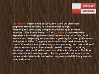  VISION ART established in 1984, firm is led by, chairman engineer ashraf el reedy ,is a commercial design,Planning and consulting company specializing in themed interiors…The firm is based in Cairo. Vision art has extensive experience in creating themed environments for corporate, food service and hospitality sectors, with a growing focus on golf centers and sport facilities. Company services include market research, concept development, preliminary space planning, and production of colored renderings, colour sample boards through to working drawings, construction documents and final installations. The firm also attends site meetings with clients, general contractors, sub-trades, and consultants and writes progress and deficiency reports on construction.