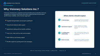 VISIONARY SOLUTIONS INC. A NEARSHORE SALES PARTNER
Why Visionary Solutions Inc.?
Visionary SolutionsInc.supports businesseswithoutsourcedsales services
designed to combine structured execution,multichannelcommunication,
performance visibility, and a human approach.
Targeted lead generation and prospect qualification
Inbound and outbound sales support
Appointment setting and live-transfer workflows
Voice, text, email, and live-chat communication
Sales follow-up and closing support
Flexible support for growing teams and campaigns
What clients should expect
Miami, FL | Santo Domingo, Dominican Republic | +1 888 814 8189|
01
02
03
04
info@vscinc.com
A tailored plan
Room to scale
A collaborative
relationship
Operational support
People, workflows, technology,
reporting, and coaching working
together.
Clear communication between the
outsourced team and your internal
stakeholders.
Campaigns built around your goals,
audience, offer, and sales process.
Capacity that can adapt as priorities,
markets, and pipeline needs evolve.
Visionary Solutions Inc. | Sales Outsourcing Services visionarysolutionsinc.com 11
 