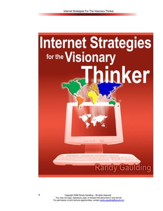 Internet Strategies For The Visionary Thinker




1               Copyright 2006 Randy Gaulding – All rights reserved
      You may not copy, reproduce, post, or forward this document in any format.
    For permission or joint venture opportunities, contact randy.gaulding@gmail.com
 